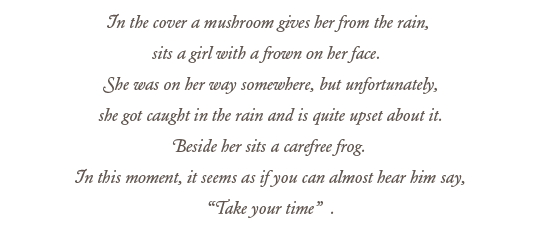 In the cover a mushroom gives her from the rain, sits a girl with a frown on her face.  She was on her way somewhere, but unfortunately, she got caught in the rain and is quite upset about it.  Beside her sits a carefree frog.  In this moment, it seems as if you can almost hear him say, “Take your time”.
