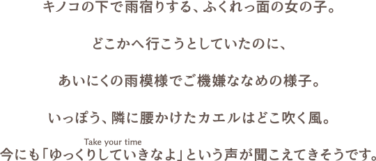 キノコの下で雨宿りする、ふくれっ面の女の子。どこかへ行こうとしていたのに、あいにくの雨模様でご機嫌ななめの様子。いっぽう、隣に腰かけたカエルはどこ吹く風。今にも「ゆっくりしていきなよ（Take your time）」という声が聞こえてきそうです。
